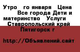  Утро 1-го января › Цена ­ 18 - Все города Дети и материнство » Услуги   . Ставропольский край,Пятигорск г.